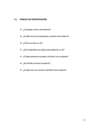 1.5.

TAREAS DE INVESTIGACIÓN

 ¿Investigar cuál es el problema?
 ¿Cuáles son las propiedades curativas de la estevia?
 ¿Cómo se hace un te?
 ¿Qué materiales se utilizan para elaborar un té?
 ¿Cuáles plantas se pueden combinar con la estevia?
 ¿De dónde proviene la estevia?
 ¿Cuáles son los nombres científicos de la estevia?

14

 