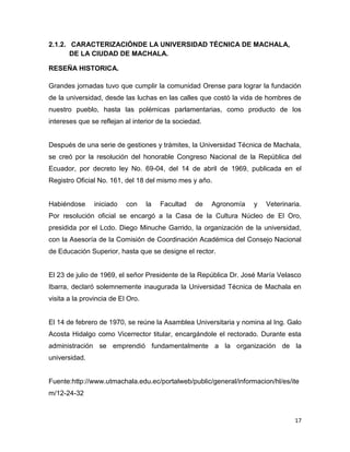 2.1.2. CARACTERIZACIÓNDE LA UNIVERSIDAD TÉCNICA DE MACHALA,
DE LA CIUDAD DE MACHALA.
RESEÑA HISTORICA.
Grandes jornadas tuvo que cumplir la comunidad Orense para lograr la fundación
de la universidad, desde las luchas en las calles que costó la vida de hombres de
nuestro pueblo, hasta las polémicas parlamentarias, como producto de los
intereses que se reflejan al interior de la sociedad.

Después de una serie de gestiones y trámites, la Universidad Técnica de Machala,
se creó por la resolución del honorable Congreso Nacional de la República del
Ecuador, por decreto ley No. 69-04, del 14 de abril de 1969, publicada en el
Registro Oficial No. 161, del 18 del mismo mes y año.

Habiéndose

iniciado

con

la

Facultad

de

Agronomía

y

Veterinaria.

Por resolución oficial se encargó a la Casa de la Cultura Núcleo de El Oro,
presidida por el Lcdo. Diego Minuche Garrido, la organización de la universidad,
con la Asesoría de la Comisión de Coordinación Académica del Consejo Nacional
de Educación Superior, hasta que se designe el rector.

El 23 de julio de 1969, el señor Presidente de la República Dr. José María Velasco
Ibarra, declaró solemnemente inaugurada la Universidad Técnica de Machala en
visita a la provincia de El Oro.

El 14 de febrero de 1970, se reúne la Asamblea Universitaria y nomina al Ing. Galo
Acosta Hidalgo como Vicerrector titular, encargándole el rectorado. Durante esta
administración se emprendió fundamentalmente a la organización de la
universidad.

Fuente:http://www.utmachala.edu.ec/portalweb/public/general/informacion/hl/es/ite
m/12-24-32

17

 
