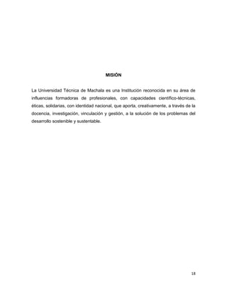 MISIÓN

La Universidad Técnica de Machala es una Institución reconocida en su área de
influencias formadoras de profesionales, con capacidades científico-técnicas,
éticas, solidarias, con identidad nacional, que aporta, creativamente, a través de la
docencia, investigación, vinculación y gestión, a la solución de los problemas del
desarrollo sostenible y sustentable.

18

 