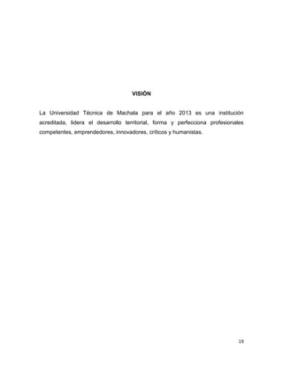 VISIÓN

La Universidad Técnica de Machala para el año 2013 es una institución
acreditada, lidera el desarrollo territorial, forma y perfecciona profesionales
competentes, emprendedores, innovadores, críticos y humanistas.

19

 