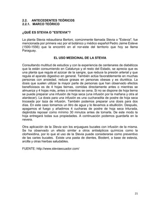 2.2. ANTECEDENTES TEÓRICOS
2.2.1. MARCO TEÓRICO
¿QUÉ ES STEVIA O "ESTEVIA"?
La planta Stevia rebaudiana Bertoni, comúnmente llamada Stevia o "Estevia", fue
mencionada por primera vez por el botánico y médico español Pedro Jaime Esteve
(1500-1556) que la encontró en el nor-este del territorio que hoy se llama
Paraguay.
EL USO MEDICINAL DE LA STEVIA
Consultando multitud de estudios y con la experiencia de centenares de diabéticos
que la están consumiendo en Catalunya y el resto del Estado, se aprecia que es
una planta que regula el azúcar de la sangre, que reduce la presión arterial y que
regula el aparato digestivo en general. También actúa favorablemente en muchas
personas con ansiedad, reduce grasas en personas obesas y es diurética. La
dosis que suelen utilizar la mayor parte de personas que han observado efectos
beneficiosos es de 4 hojas tiernas, comidas directamente antes o mientras se
almuerza y 4 hojas más, antes o mientras se cena. Si no se dispone de hoja tierna
se puede preparar una infusión de hoja seca (una infusión por la mañana y otra al
atardecer). La dosis para una infusión es una cucharadita de postre de hoja seca
troceada por taza de infusión. También podemos preparar una dosis para dos
días. En este caso tomamos un litro de agua y lo llevamos a ebullición. Después,
apagamos el fuego y añadimos 4 cucharas de postre de hoja seca triturada,
dejándola reposar como mínimo 30 minutos antes de tomarla. De este modo la
hoja entregará todas sus propiedades. A continuación podemos guardarla en la
nevera.
Otra aplicación de la Stevia son los enjuagues bucales con infusión de la misma.
Se ha observado un efecto similar a otros antisépticos químicos como la
clorhexidina, por lo que el uso de la Stevia puede considerarse como preventivo
de las caries bucales. Existe una pasta de dientes, Biodent, a base de estevia,
arcilla y otras hierbas saludables.
FUENTE: http://www.steviaecuador.com/

21

 