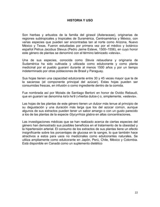 HISTORIA Y USO

Son hierbas y arbustos de la familia del girasol (Asteraceae), originarias de
regiones subtropicales y tropicales de Suramérica, Centroamérica y México, con
varias especies que pueden ser encontradas tan al norte como Arizona, Nuevo
México y Texas. Fueron estudiadas por primera vez por el médico y botánico
español Petrus Jacobus Stevus (Pedro Jaime Esteve, 1500–1556), en cuyo honor
este género de plantas se denominó con el término latinizado «stevia».
Una de sus especies, conocida como Stevia rebaudiana y originaria de
Sudamérica ha sido cultivada y utilizada como edulcorante y como planta
medicinal por el pueblo guaraní durante al menos 1500 años y por un tiempo
indeterminado por otras poblaciones de Brasil y Paraguay.
Sus hojas tienen una capacidad edulcorante entre 30 y 45 veces mayor que la de
la sacarosa (el componente principal del azúcar). Estas hojas pueden ser
consumidas frescas, en infusión o como ingrediente dentro de la comida.
Fue nombrada así por Moisés de Santiago Bertoni en honor de Ovidio Rebaudi,
que en guaraní se denomina ka'a he'ẽ («hierba dulce») o, simplemente, «estevia».
Las hojas de las plantas de este género tienen un dulzor más tenue al principio de
su degustación y una duración más larga que los del azúcar común, aunque
algunos de sus extractos pueden tener un sabor amargo o con un gusto parecido
a los de las plantas de la especie Glycyrrhiza glabra en altas concentraciones.
Las investigaciones médicas que se han realizado acerca de ciertas especies del
género han demostrado sus posibles beneficios en el tratamiento de la obesidad y
la hipertensión arterial. El consumo de los extractos de sus plantas tiene un efecto
insignificante sobre los porcentajes de glucosa en la sangre, lo que también hace
atractivos a estos para usos no medicinales como edulcorantes naturales. Se
utiliza ampliamente como edulcorante en Japón, Perú, Chile, México y Colombia.
Está disponible en Canadá como un suplemento dietético

22

 