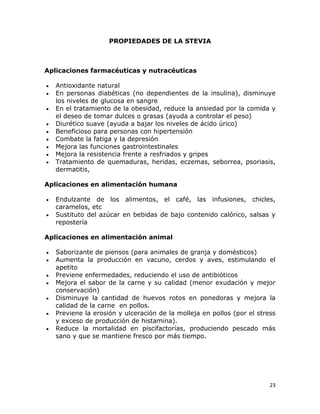 PROPIEDADES DE LA STEVIA

Aplicaciones farmacéuticas y nutracéuticas










Antioxidante natural
En personas diabéticas (no dependientes de la insulina), disminuye
los niveles de glucosa en sangre
En el tratamiento de la obesidad, reduce la ansiedad por la comida y
el deseo de tomar dulces o grasas (ayuda a controlar el peso)
Diurético suave (ayuda a bajar los niveles de ácido úrico)
Beneficioso para personas con hipertensión
Combate la fatiga y la depresión
Mejora las funciones gastrointestinales
Mejora la resistencia frente a resfriados y gripes
Tratamiento de quemaduras, heridas, eczemas, seborrea, psoriasis,
dermatitis,

Aplicaciones en alimentación humana



Endulzante de los alimentos, el café, las infusiones, chicles,
caramelos, etc
Sustituto del azúcar en bebidas de bajo contenido calórico, salsas y
repostería

Aplicaciones en alimentación animal








Saborizante de piensos (para animales de granja y domésticos)
Aumenta la producción en vacuno, cerdos y aves, estimulando el
apetito
Previene enfermedades, reduciendo el uso de antibióticos
Mejora el sabor de la carne y su calidad (menor exudación y mejor
conservación)
Disminuye la cantidad de huevos rotos en ponedoras y mejora la
calidad de la carne en pollos.
Previene la erosión y ulceración de la molleja en pollos (por el stress
y exceso de producción de histamina).
Reduce la mortalidad en piscifactorías, produciendo pescado más
sano y que se mantiene fresco por más tiempo.

23

 