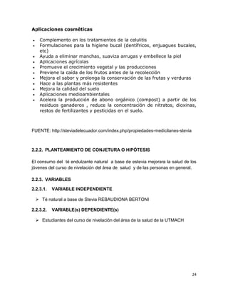 Aplicaciones cosméticas












Complemento en los tratamientos de la celulitis
Formulaciones para la higiene bucal (dentífricos, enjuagues bucales,
etc)
Ayuda a eliminar manchas, suaviza arrugas y embellece la piel
Aplicaciones agrícolas
Promueve el crecimiento vegetal y las producciones
Previene la caída de los frutos antes de la recolección
Mejora el sabor y prolonga la conservación de las frutas y verduras
Hace a las plantas más resistentes
Mejora la calidad del suelo
Aplicaciones medioambientales
Acelera la producción de abono orgánico (compost) a partir de los
residuos ganaderos , reduce la concentración de nitratos, dioxinas,
restos de fertilizantes y pesticidas en el suelo.

FUENTE: http://steviadelecuador.com/index.php/propiedades-medicilanes-stevia

2.2.2. PLANTEAMIENTO DE CONJETURA O HIPÓTESIS
El consumo del té endulzante natural a base de estevia mejorara la salud de los
jóvenes del curso de nivelación del área de salud y de las personas en general.
2.2.3. VARIABLES
2.2.3.1.

VARIABLE INDEPENDIENTE

 Té natural a base de Stevia REBAUDIONA BERTONI
2.2.3.2.

VARIABLE(s) DEPENDIENTE(s)

 Estudiantes del curso de nivelación del área de la salud de la UTMACH

24

 