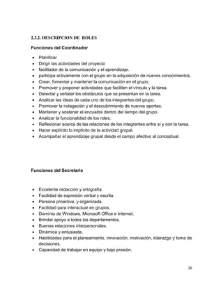 2.3.2. DESCRIPCION DE ROLES
Funciones del Coordinador















Planificar
Dirigir las actividades del proyecto
facilitador de la comunicación y el aprendizaje.
participa activamente con el grupo en la adquisición de nuevos conocimientos.
Crear, fomentar y mantener la comunicación en el grupo.
Promover y proponer actividades que faciliten el vínculo y la tarea.
Detectar y señalar los obstáculos que se presentan en la tarea.
Analizar las ideas de cada uno de los integrantes del grupo.
Promover la indagación y el descubrimiento de nuevos aportes.
Mantener y sostener el encuadre dentro del tiempo del grupo.
Analizar la funcionalidad de los roles.
Reflexionar acerca de las relaciones de los integrantes entre sí y con la tarea.
Hacer explícito lo implícito de la actividad grupal.
Acompañar el aprendizaje grupal desde el campo afectivo al conceptual.

Funciones del Secretario












Excelente redacción y ortografía.
Facilidad de expresión verbal y escrita.
Persona proactiva, y organizada
Facilidad para interactuar en grupos.
Domínio de Windows, Microsoft Office e Internet.
Brindar apoyo a todos los departamentos.
Buenas relaciones interpersonales.
Dinámica y entusiasta.
Habilidades para el planeamiento, innovación, motivación, liderazgo y toma de
decisiones.
Capacidad de trabajar en equipo y bajo presión.

26

 