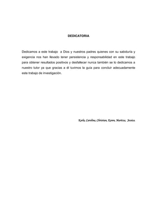 DEDICATORIA

Dedicamos a este trabajo a Dios y nuestros padres quienes con su sabiduría y
exigencia nos han llevado tener persistencia y responsabilidad en este trabajo
para obtener resultados positivos y desfallecer nunca también se lo dedicamos a
nuestro tutor ya que gracias a él tuvimos la guía para concluir adecuadamente
este trabajo de investigación.

Karla, Carolina, Christian, Karen, Maritza, Jessica.

4

 