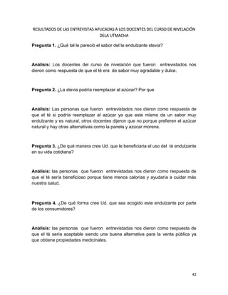 RESULTADOS DE LAS ENTREVISTAS APLICADAS A LOS DOCENTES DEL CURSO DE NIVELACIÓN
DELA UTMACHA
Pregunta 1. ¿Qué tal le pareció el sabor del te endulzante stevia?

Análisis: Los docentes del curso de nivelación que fueron entrevistados nos
dieron como respuesta de que el té era de sabor muy agradable y dulce.

Pregunta 2. ¿La stevia podría reemplazar al azúcar? Por que

Análisis: Las personas que fueron entrevistados nos dieron como respuesta de
que el té si podría reemplazar al azúcar ya que este mismo da un sabor muy
endulzante y es natural, otros docentes dijeron que no porque prefieren el azúcar
natural y hay otras alternativas como la panela y azúcar morena.

Pregunta 3. ¿De qué manera cree Ud. que le beneficiaria el uso del té endulzante
en su vida cotidiana?

Análisis: las personas que fueron entrevistadas nos dieron como respuesta de
que el té sería beneficioso porque tiene menos calorías y ayudaría a cuidar más
nuestra salud.

Pregunta 4. ¿De qué forma cree Ud. que sea acogido este endulzante por parte
de los consumidores?

Análisis: las personas que fueron entrevistadas nos dieron como respuesta de
que el té sería aceptable siendo una buena alternativa para la venta pública ya
que obtiene propiedades medicinales.

42

 
