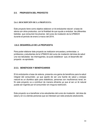 2.5.

PROPUESTA DEL PROYECTO

2.6.1. DESCRIPCIÓN DE LA PROPUESTA
Este proyecto tiene como objetivo elaborar un té endulzante natural a base de
stevia con otros productos, con la finalidad de que ayude a endulzar las diferentes
bebidas que consumen los jóvenes del curso de nivelación de la UTMACH
durante el periodo de enero a marzo del 2014.

2.6.2. DESARROLLO DE LA PROPUESTA
Para poder elaborar éste proyecto se realizaron encuestas y entrevistas a
profesores y estudiantes de la UTMACH del curso de nivelación del área de salud
una vez tabuladas las interrogantes, se pudo establecer que, el desarrollo del
proyecto es aprobado.

2.5.3. BENEFICIOS Y BENEFICIARIOS
El té endulzante a base de estevia, presenta una gama de beneficios para la salud
integral del consumidor, ya que aparte de ser una fuente de salud y energía
natural es un diurético apto para diabéticos, personas con insuficiencia renal, en
fin este proyecto va a contribuir de manera eficiente ya que al ser un té natural
puede ser ingerido por el consumidor sin ninguna restricción.

Este proyecto va a beneficiar a los estudiantes del curso de nivelación del área de
salud y en si a demás personas que se interesen por este producto edulcorante.

43

 