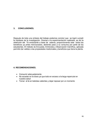 3.

CONCLUSIONES.

Después de toda una síntesis del trabajo podemos concluir que se logró cumplir
la hipótesis de la investigación. Gracias a la experimentación realizada, se dio la
obtención del Té endulzante a base de estevia, proporcionando este todos los
beneficios ya antes mencionados, abriendo paso a su consumo por parte de los
estudiantes. El método de Encuesta, Entrevista y Observación Científica, aplicada
permitió dar validez a las propiedades medicinales y beneficios que tiene la planta.

4. RECOMENDACIONES.




Consumir adecuadamente
No exceder en la dosis ya que todo en exceso a la larga repercute en
nuestra salud
Tomar el té en bebidas calientes y dejar reposar por un momento

46

 