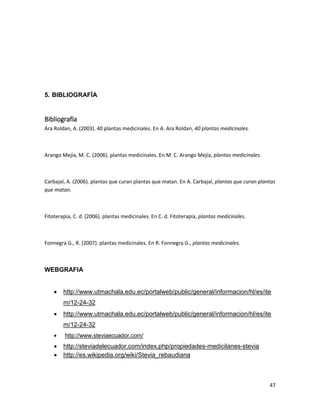 5. BIBLIOGRAFÍA

Bibliografía
Ara Roldan, A. (2003). 40 plantas medicinales. En A. Ara Roldan, 40 plantas medicinales.

Arango Mejía, M. C. (2006). plantas medicinales. En M. C. Arango Mejía, plantas medicinales.

Carbajal, A. (2006). plantas que curan plantas que matan. En A. Carbajal, plantas que curan plantas
que matan.

Fitoterapia, C. d. (2006). plantas medicinales. En C. d. Fitoterapia, plantas medicinales.

Fonnegra G., R. (2007). plantas medicinales. En R. Fonnegra G., plantas medicinales.

WEBGRAFIA


http://www.utmachala.edu.ec/portalweb/public/general/informacion/hl/es/ite
m/12-24-32



http://www.utmachala.edu.ec/portalweb/public/general/informacion/hl/es/ite
m/12-24-32



http://www.steviaecuador.com/




http://steviadelecuador.com/index.php/propiedades-medicilanes-stevia
http://es.wikipedia.org/wiki/Stevia_rebaudiana

47

 
