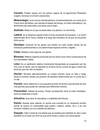 Caraota: Frijoles negros son los granos negros de la leguminosa Phaseolus
vulgaris, famosos en la tierra venezolana.

Meteorología: es la ciencia interdisciplinaria, fundamentalmente una rama de la
Física de la atmósfera, que estudia el estado del tiempo, el medio atmosférico, los
fenómenos allí producidos y las leyes que lo rigen.

Sustrato: Medio en el que se desarrollan una planta o un animal fijo.
Latitud: es la distancia angular entre la línea ecuatorial (el Ecuador), y un punto
determinado de la Tierra, medida a lo largo del meridiano en el que se encuentra
dicho punto.

Genotipo: Conjunto de los genes que existen en cada núcleo celular de los
individuos pertenecientes a una determinada especie animal o vegetal.

Foliar: Relativo a las hojas de una planta.
Biomasa: Materia orgánica producida por los seres vivos como consecuencia de
sus actividades vitales.

Limo: Es un sedimento clástico incoherente transportado en suspensión por los
ríos y por el viento, que se deposita en el lecho de los cursos de agua o sobre los
terrenos que han sido inundados.

Oscilar: Moverse alternativamente un cuerpo primero hacia un lado y luego
hacia el contrario desde una posición de equilibrio determinada por un punto fijo o
un eje.

Parcela: Hace referencia a una pequeña porción de terreno (proveniente de otro
más grande) que puede ser utilizada para diferentes motivos.

Precocidad: Calidad de precoz. Puede corresponder tanto al orden fisiológico,
como al intelectual o moral.

Arbustiva: Que tiene la naturaleza o cualidades del arbusto.
Estufa: Aparato para calentar un recinto que consiste en un recipiente cerrado
donde se quema un combustible (gas butano, madera, carbón, etc.), o en una
armazón metálica con una resistencia eléctrica.

Esqueje: Tallo o brote de una planta que se emplea para injertarlo en otra o para
plantarlo en el suelo con el fin de que eche raíces y nazca una nueva planta.
49

 