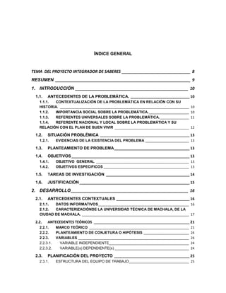 ÍNDICE GENERAL

TEMA DEL PROYECTO INTEGRADOR DE SABERES _______________________________ 8
RESUMEN _____________________________________________________________ 9
1. INTRODUCCIÓN ___________________________________________________ 10
1.1.

ANTECEDENTES DE LA PROBLEMÁTICA. _____________________________ 10

1.1.1.
CONTEXTUALIZACIÓN DE LA PROBLEMÁTICA EN RELACIÓN CON SU
HISTORIA. _______________________________________________________________________
1.1.2.
IMPORTANCIA SOCIAL SOBRE LA PROBLEMÁTICA. ______________________
1.1.3.
REFERENTES UNIVERSALES SOBRE LA PROBLEMÁTICA. ________________
1.1.4.
REFERENTE NACIONAL Y LOCAL SOBRE LA PROBLEMÁTICA Y SU
RELACIÓN CON EL PLAN DE BUEN VIVIR _________________________________________

1.2.

10
10
11
12

SITUACIÓN PROBLÉMICA ____________________________________________ 13

1.2.1.

EVIDENCIAS DE LA EXISTENCIA DEL PROBLEMA ________________________ 13

1.3.

PLANTEAMIENTO DE PROBLEMA _____________________________________ 13

1.4.

OBJETIVOS __________________________________________________________ 13

1.4.1.
1.4.2.

OBJETIVO GENERAL ___________________________________________________ 13
OBJETIVOS ESPECIFICOS _______________________________________________ 13

1.5.

TAREAS DE INVESTIGACIÓN _________________________________________ 14

1.6.

JUSTIFICACIÓN ______________________________________________________ 15

2. DESARROLLO _____________________________________________________ 16
2.1.

ANTECEDENTES CONTEXTUALES ____________________________________ 16

2.1.1.
DATOS INFORMATIVOS__________________________________________________ 16
2.1.2.
CARACTERIZACIÓNDE LA UNIVERSIDAD TÉCNICA DE MACHALA, DE LA
CIUDAD DE MACHALA. ___________________________________________________________ 17

2.2.

ANTECEDENTES TEÓRICOS _______________________________________________ 21

2.2.1.
2.2.2.
2.2.3.
2.2.3.1.
2.2.3.2.

2.3.

MARCO TEÓRICO _______________________________________________________
PLANTEAMIENTO DE CONJETURA O HIPÓTESIS _________________________
VARIABLES _____________________________________________________________
VARIABLE INDEPENDIENTE____________________________________________
VARIABLE(s) DEPENDIENTE(s) _________________________________________

21
24
24
24
24

PLANIFICACIÓN DEL PROYECTO _____________________________________ 25

2.3.1.

ESTRUCTURA DEL EQUIPO DE TRABAJO _________________________________ 25

5

 