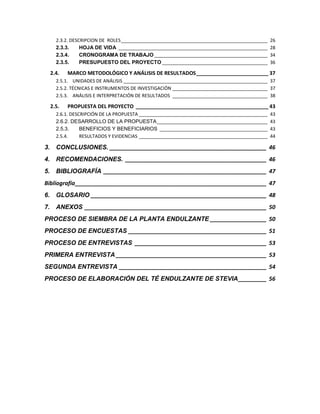 2.3.2. DESCRIPCION DE ROLES _________________________________________________________
2.3.3.
HOJA DE VIDA __________________________________________________________
2.3.4.
CRONOGRAMA DE TRABAJO ____________________________________________
2.3.5.
PRESUPUESTO DEL PROYECTO _________________________________________

2.4.

26
28
34
36

MARCO METODOLÓGICO Y ANÁLISIS DE RESULTADOS _________________________ 37

2.5.1. UNIDADES DE ANÁLISIS ________________________________________________________ 37
2.5.2. TÉCNICAS E INSTRUMENTOS DE INVESTIGACIÓN _____________________________________ 37
2.5.3. ANÁLISIS E INTERPRETACIÓN DE RESULTADOS _____________________________________ 38

2.5.

PROPUESTA DEL PROYECTO ______________________________________________ 43

2.6.1. DESCRIPCIÓN DE LA PROPUESTA __________________________________________________
2.6.2. DESARROLLO DE LA PROPUESTA ___________________________________________
2.5.3.
BENEFICIOS Y BENEFICIARIOS __________________________________________
2.5.4.
RESULTADOS Y EVIDENCIAS __________________________________________________

43
43
43
44

3. CONCLUSIONES. __________________________________________________ 46
4. RECOMENDACIONES. _____________________________________________ 46
5. BIBLIOGRAFÍA ____________________________________________________ 47
Bibliografía _____________________________________________________________ 47
6. GLOSARIO ________________________________________________________ 48
7. ANEXOS __________________________________________________________ 50
PROCESO DE SIEMBRA DE LA PLANTA ENDULZANTE __________________ 50
PROCESO DE ENCUESTAS ____________________________________________ 51
PROCESO DE ENTREVISTAS __________________________________________ 53
PRIMERA ENTREVISTA ________________________________________________ 53
SEGUNDA ENTREVISTA _______________________________________________ 54
PROCESO DE ELABORACIÓN DEL TÉ ENDULZANTE DE STEVIA _________ 56

6

 