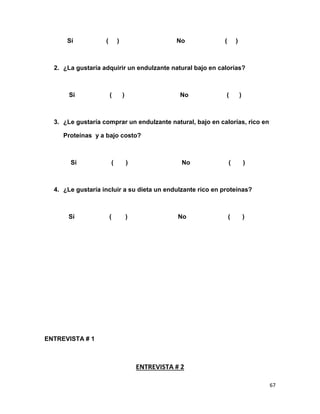 Sí

(

)

No

(

)

2. ¿La gustaría adquirir un endulzante natural bajo en calorías?

Sí

(

)

No

(

)

3. ¿Le gustaría comprar un endulzante natural, bajo en calorías, rico en
Proteínas y a bajo costo?

Sí

(

)

No

(

)

4. ¿Le gustaría incluir a su dieta un endulzante rico en proteínas?

Sí

(

)

No

(

)

ENTREVISTA # 1

ENTREVISTA # 2
67

 