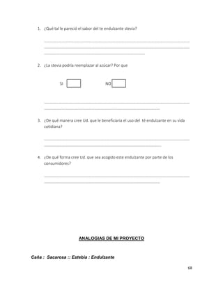 1. ¿Qué tal le pareció el sabor del te endulzante stevia?
…………………………………………………………………………………………………………………………………
…………………………………………………………………………………………………………………………………
…………………………………………………………………………………………
2. ¿La stevia podría reemplazar al azúcar? Por que

SI

NO

…………………………………………………………………………………………………………………………………
………………………………………………………………………………………………………
3. ¿De qué manera cree Ud. que le beneficiaria el uso del té endulzante en su vida
cotidiana?
…………………………………………………………………………………………………………………………………
……………………………………………………………………………………………………....
4. ¿De qué forma cree Ud. que sea acogido este endulzante por parte de los
consumidores?
…………………………………………………………………………………………………………………………………
………………………………………………………………………………………………………

ANALOGIAS DE MI PROYECTO

Caña : Sacarosa :: Estebia : Endulzante
68

 