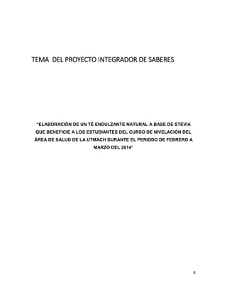 TEMA DEL PROYECTO INTEGRADOR DE SABERES

“ELABORACIÓN DE UN TÉ ENDULZANTE NATURAL A BASE DE STEVIA
QUE BENEFICIE A LOS ESTUDIANTES DEL CURSO DE NIVELACIÓN DEL
ÁREA DE SALUD DE LA UTMACH DURANTE EL PERIODO DE FEBRERO A
MARZO DEL 2014”

8

 
