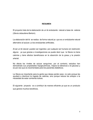 RESUMEN

El proyecto trata de la elaboración de un té endulzante natural a base de estevia
(Stevia rebaudiana Bertoni).

La elaboración del té se realiza de forma natural ya que es un endulzante natural
alternativo al azúcar y a los endulzantes artificiales.

Al ser un té natural pueden ser ingeridos por cualquier ser humano sin restricción
alguna

ya que gracias a investigaciones se puede decir que la Stevia no tiene

calorías y tiene efectos beneficiosos en la absorción de la grasa y la presión
arterial.
No afecta los niveles de azúcar sanguíneo, por el contrario, estudios han
demostrado sus propiedades hipoglucémicas, mejora la tolerancia a la glucosa y
es por eso que es recomendado para los pacientes diabéticos.

La Stevia es importante para la gente que desea perder peso, no solo porque les
ayudará a disminuir la ingesta de calorías, sino porque reduce los antojos o la
necesidad de estar comiendo dulces.

El siguiente proyecto va a contribuir de manera eficiente ya que es un producto
que genera muchos beneficios.

9

 