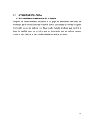 1.2.

SITUACIÓN PROBLÉMICA

1.2.1 evidencias de la existencia del problema
Después de haber realizado encuestas a un grupo de estudiantes del curso de
nivelación de la utmach del área de salud, hemos constatado que existe una gran
motivación en que se elabore y se lleve a cabo nuestro producto que es el te a
base de estebia, pues se concluye que es importante que se elabore nuestro
producto para mejorar la salud de los estudiantes y de la sociedad.

10

 