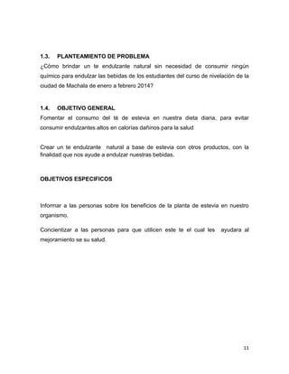 1.3.

PLANTEAMIENTO DE PROBLEMA

¿Cómo brindar un te endulzante natural sin necesidad de consumir ningún
químico para endulzar las bebidas de los estudiantes del curso de nivelación de la
ciudad de Machala de enero a febrero 2014?

1.4.

OBJETIVO GENERAL

Fomentar el consumo del té de estevia en nuestra dieta diaria, para evitar
consumir endulzantes altos en calorías dañinos para la salud

Crear un te endulzante natural a base de estevia con otros productos, con la
finalidad que nos ayude a endulzar nuestras bebidas.

OBJETIVOS ESPECIFICOS

Informar a las personas sobre los beneficios de la planta de estevia en nuestro
organismo.
Concientizar a las personas para que utilicen este te el cual les

ayudara al

mejoramiento se su salud.

11

 
