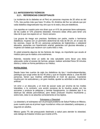 2.2. ANTECEDENTES TEÓRICOS
2.2.1. REFERENCIAS CONCEPTUALES
La incidencia de la diabetes en el Perú en personas mayores de 20 años es del
7.2%, tres puntos más que hace 15 años. En América del Sur se calcula que por
cada diabético diagnosticado hay otro que no lo está y dos pre-diabéticos.
Los reportes en nuestro país nos dicen que un 41% de personas tiene sobrepeso,
de los cuales el 12% presenta obesidad, menciono estas cifras para tener una
idea de lo que nos espera en un futuro cercano.
Los grupos de riesgo son precisos: familiares con padre, madre o hermanos
diabéticos; mujeres con un perímetro abdominal de más de 90 cm, en el caso de
los varones, mayor de 95 cm; personas portadoras de triglicéridos o colesterol
elevados, pacientes con hipertensión arterial; gestantes con glucosa elevadas; y
mujeres con bebés que nacieron con cuatro kilos o más.
Si usted presenta algunos de los factores de riesgo, es importante que acuda al
médico para que le realice unos exámenes.
Además, necesita tener un estilo de vida saludable como llevar una dieta
adecuada; evitar el exceso de harinas, grasas; realizar actividad física 30 minutos
diarios y visitar en forma periódica a su médico.
PATOLOGÍAS
Desde hace tres cuartos de siglo los diabéticos de tipo I insulinodependientes,
patología que surge antes de los 40 años y que en España afecta a, unas 80.000
personas, tienen que medirse artificialmente el nivel de glucosa, inyectarse
insulina por vía subcutánea y, en gran medida, ajustar su actividad a este ciclo tan
artificial.
Un error o un descuido, y el nivel de azúcar sube por encima de los niveles
tolerables, o lo contrario, una acción excesiva de la insulina acaba con los
azúcares y produce la peligrosa y temida hipoglucemia. La diabetes tipo Il no
destruye las células pancreáticas, pero éstas producen insulina insuficiente y,
sobre todo, ésta no se absorbe correctamente en los tejidos.
Sobrepeso y Obesidad
La obesidad y el sobrepeso son el principal problema de Salud Pública en México,
pues nuestro país es el primer lugar mundial en niños con obesidad y sobrepeso, y
segundo en adultos.
México gasta 7% del presupuesto destinado a salud para atender la obesidad,
solo debajo de Estados Unidos que invierte el 9%.
17

 