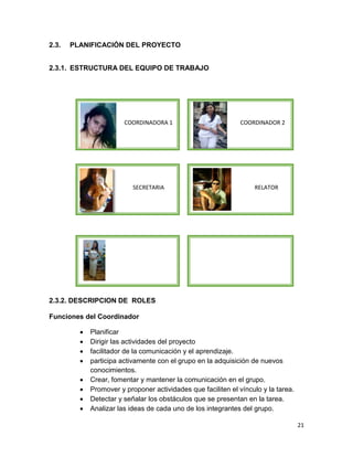 2.3.

PLANIFICACIÓN DEL PROYECTO

2.3.1. ESTRUCTURA DEL EQUIPO DE TRABAJO

COORDINADORA 1

SECRETARIA

COORDINADOR 2

RELATOR

2.3.2. DESCRIPCION DE ROLES
Funciones del Coordinador









Planificar
Dirigir las actividades del proyecto
facilitador de la comunicación y el aprendizaje.
participa activamente con el grupo en la adquisición de nuevos
conocimientos.
Crear, fomentar y mantener la comunicación en el grupo.
Promover y proponer actividades que faciliten el vínculo y la tarea.
Detectar y señalar los obstáculos que se presentan en la tarea.
Analizar las ideas de cada uno de los integrantes del grupo.
21

 