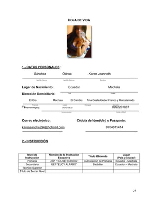 HOJA DE VIDA

1.- DATOS PERSONALES:
Sánchez

Ochoa

Apellido Paterno

Karen Jeanneth

Apellido Materno

Nombres

Lugar de Nacimiento:

Ecuador

Dirección Domiciliaria:

País

El Oro

Machala

Provincia

Ciudad

El Cambio

7ma Oeste/Kleber Franco y Marcelaniado
Parroquia

Cantón

Teléfono(s):

Machala

Dirección

935528

0992201887

Convencionales

Correo electrónico:

Celular o Móvil

Cédula de Identidad o Pasaporte:

karensanchez94@hotmail.com

0704815414

2.- INSTRUCCIÓN

Nivel de
Instrucción
Primaria
Secundaria
Técnico Superior
Título de Tercer Nivel

Nombre de la Institución
Educativa
UEP “HOUSE SCHOOL”
UEP “ELOY ALFARO”

Título Obtenido
Culminación de Primaria
Bachiller

Lugar
(País y ciudad)
Ecuador - Machala
Ecuador – Machala

27

 