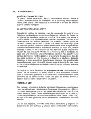 2.4.

MARCO TEÓRICO
¿QUÉ ES STEVIA O "ESTEVIA"?
La planta Stevia rebaudiana Bertoni, comúnmente llamada Stevia o
"Estevia", fue mencionada por primera vez por el botánico y médico español
Pedro Jaime Esteve (1500-1556) que la encontró en el nor-este del territorio
que hoy se llama Paraguay.
EL USO MEDICINAL DE LA STEVIA
Consultando multitud de estudios y con la experiencia de centenares de
diabéticos que la están consumiendo en Catalunya y el resto del Estado, se
aprecia que es una planta que regula el azúcar de la sangre, que reduce la
presión arterial y que regula el aparato digestivo en general. También actúa
favorablemente en muchas personas con ansiedad, reduce grasas en
personas obesas y es diurética. La dosis que suelen utilizar la mayor parte
de personas que han observado efectos beneficiosos es de 4 hojas tiernas,
comidas directamente antes o mientras se almuerza y 4 hojas más, antes o
mientras se cena. Si no se dispone de hoja tierna se puede preparar una
infusión de hoja seca (una infusión por la mañana y otra al atardecer). La
dosis para una infusión es una cucharadita de postre de hoja seca troceada
por taza de infusión. También podemos preparar una dosis para dos días. En
este caso tomamos un litro de agua y lo llevamos a ebullición. Después,
apagamos el fuego y añadimos 4 cucharas de postre de hoja seca triturada,
dejándola reposar como mínimo 30 minutos antes de tomarla. De este modo
la hoja entregará todas sus propiedades. A continuación podemos guardarla
en la nevera.
Otra aplicación de la Stevia son los enjuagues bucales con infusión de la
misma. Se ha observado un efecto similar a otros antisépticos químicos
como la clorhexidina, por lo que el uso de la Stevia puede considerarse como
preventivo de las caries bucales. Existe una pasta de dientes, Biodent, a
base de estevia, arcilla y otras hierbas saludables.
HISTORIA Y USO
Son hierbas y arbustos de la familia del girasol (Asteraceae), originarias de
regiones subtropicales y tropicales de Suramérica, Centroamérica y México,
con varias especies que pueden ser encontradas tan al norte como Arizona,
Nuevo México y Texas. Fueron estudiadas por primera vez por el médico y
botánico español Petrus Jacobus Stevus (Pedro Jaime Esteve, 1500–1556),
en cuyo honor este género de plantas se denominó con el término latinizado
«stevia».
Una de sus especies, conocida como Stevia rebaudiana y originaria de
Sudamérica ha sido cultivada y utilizada como edulcorante y como planta
33

 