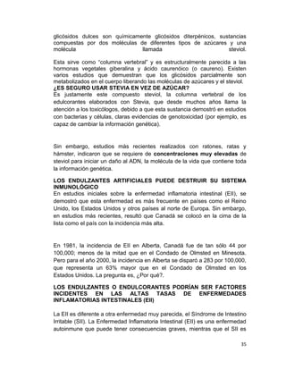 glicósidos dulces son químicamente glicósidos diterpénicos, sustancias
compuestas por dos moléculas de diferentes tipos de azúcares y una
molécula
llamada
steviol.
Esta sirve como “columna vertebral” y es estructuralmente parecida a las
hormonas vegetales giberalina y ácido caurenóico (o caureno). Existen
varios estudios que demuestran que los glicósidos parcialmente son
metabolizados en el cuerpo liberando las moléculas de azúcares y el steviol.
¿ES SEGURO USAR STEVIA EN VEZ DE AZÚCAR?
Es justamente este compuesto steviol, la columna vertebral de los
edulcorantes elaborados con Stevia, que desde muchos años llama la
atención a los toxicólogos, debido a que esta sustancia demostró en estudios
con bacterias y células, claras evidencias de genotoxicidad (por ejemplo, es
capaz de cambiar la información genética).

Sin embargo, estudios más recientes realizados con ratones, ratas y
hámster, indicaron que se requiere de concentraciones muy elevadas de
steviol para iniciar un daño al ADN, la molécula de la vida que contiene toda
la información genética.
LOS ENDULZANTES ARTIFICIALES PUEDE DESTRUIR SU SISTEMA
INMUNOLÓGICO
En estudios iniciales sobre la enfermedad inflamatoria intestinal (EII), se
demostró que esta enfermedad es más frecuente en países como el Reino
Unido, los Estados Unidos y otros países al norte de Europa. Sin embargo,
en estudios más recientes, resultó que Canadá se colocó en la cima de la
lista como el país con la incidencia más alta.

En 1981, la incidencia de EII en Alberta, Canadá fue de tan sólo 44 por
100,000; menos de la mitad que en el Condado de Olmsted en Minesota.
Pero para el año 2000, la incidencia en Alberta se disparó a 283 por 100,000,
que representa un 63% mayor que en el Condado de Olmsted en los
Estados Unidos. La pregunta es, ¿Por qué?.
LOS ENDULZANTES O ENDULCORANTES PODRÍAN SER FACTORES
INCIDENTES EN LAS ALTAS TASAS DE ENFERMEDADES
INFLAMATORIAS INTESTINALES (EII)
La EII es diferente a otra enfermedad muy parecida, el Síndrome de Intestino
Irritable (SII). La Enfermedad Inflamatoria Intestinal (EII) es una enfermedad
autoinmune que puede tener consecuencias graves, mientras que el SII es
35

 