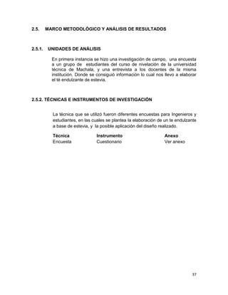 2.5.

2.5.1.

MARCO METODOLÓGICO Y ANÁLISIS DE RESULTADOS

UNIDADES DE ANÁLISIS
En primera instancia se hizo una investigación de campo, una encuesta
a un grupo de estudiantes del curso de nivelación de la universidad
técnica de Machala, y una entrevista a los docentes de la misma
institución. Donde se consiguió información lo cual nos llevo a elaborar
el té endulzante de estevia.

2.5.2. TÉCNICAS E INSTRUMENTOS DE INVESTIGACIÓN
La técnica que se utilizó fueron diferentes encuestas para Ingenieros y
estudiantes, en las cuales se plantea la elaboración de un te endulzante
a base de estevia, y la posible aplicación del diseño realizado.
Técnica
Encuesta

Instrumento
Cuestionario

Anexo
Ver anexo

37

 