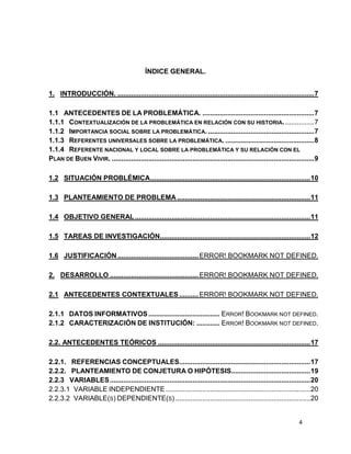 ÍNDICE GENERAL.
1. INTRODUCCIÓN. ...................................................................................................... 7
1.1 ANTECEDENTES DE LA PROBLEMÁTICA. .......................................................... 7
1.1.1 CONTEXTUALIZACIÓN DE LA PROBLEMÁTICA EN RELACIÓN CON SU HISTORIA. ............... 7
1.1.2 IMPORTANCIA SOCIAL SOBRE LA PROBLEMÁTICA. ....................................................... 7
1.1.3 REFERENTES UNIVERSALES SOBRE LA PROBLEMÁTICA. .............................................. 8
1.1.4 REFERENTE NACIONAL Y LOCAL SOBRE LA PROBLEMÁTICA Y SU RELACIÓN CON EL
PLAN DE BUEN VIVIR. ......................................................................................................... 9
1.2 SITUACIÓN PROBLÉMICA ................................................................................... 10
1.3 PLANTEAMIENTO DE PROBLEMA ..................................................................... 11
1.4 OBJETIVO GENERAL ........................................................................................... 11
1.5 TAREAS DE INVESTIGACIÓN.............................................................................. 12
1.6 JUSTIFICACIÓN .......................................... ERROR! BOOKMARK NOT DEFINED.
2. DESARROLLO .............................................. ERROR! BOOKMARK NOT DEFINED.
2.1 ANTECEDENTES CONTEXTUALES .......... ERROR! BOOKMARK NOT DEFINED.
2.1.1 DATOS INFORMATIVOS ..................................... ERROR! BOOKMARK NOT DEFINED.
2.1.2 CARACTERIZACIÓN DE INSTITUCIÓN: ............ ERROR! BOOKMARK NOT DEFINED.
2.2. ANTECEDENTES TEÓRICOS ............................................................................... 17
2.2.1. REFERENCIAS CONCEPTUALES.................................................................... 17
2.2.2. PLANTEAMIENTO DE CONJETURA O HIPÓTESIS......................................... 19
2.2.3 VARIABLES ........................................................................................................ 20
2.2.3.1 VARIABLE INDEPENDIENTE ........................................................................... 20
2.2.3.2 VARIABLE(S) DEPENDIENTE(S) ...................................................................... 20

4

 