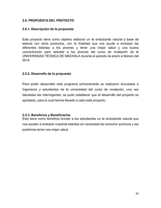 2.6. PROPUESTA DEL PROYECTO
2.6.1. Descripción de la propuesta
Este proyecto tiene como objetivo elaborar un te endulzante natural a base de
estevia con otros productos, con la finalidad que nos ayude a endulzar las
diferentes bebidas a los jóvenes y tener una mejor salud y una buena
concentración para estudiar a los jóvenes del curso de nivelación de la
UNIVERSIDAD TÉCNICA DE MACHALA durante el periodo de enero a febrero del
2014.

2.5.2. Desarrollo de la propuesta
Para poder desarrollar este programa primeramente se realizaron encuestas a
Ingenieros y estudiantes de la universidad del curso de nivelación, una vez
tabuladas las interrogantes, se pudo establecer que el desarrollo del proyecto es
aprobado, para lo cual hemos llevado a cabo este proyecto.

2.5.3. Beneficios y Beneficiarios
Esto tiene como beneficio brindar a los estudiantes un te endulzante natural que
nos ayudan a endulzar nuestras bebidas sin necesidad de consumir químicos y así
podremos tener una mejor salud.

42

 