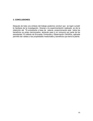 3. CONCLUSIONES.

Después de toda una síntesis del trabajo podemos concluir que se logró cumplir
la hipótesis de la investigación. Gracias a la experimentación realizada, se dio la
obtención del Té endulzante a base de estevia, proporcionando este todos los
beneficios ya antes mencionados, abriendo paso a su consumo por parte de los
estudiantes. El método de Encuesta, Entrevista y Observación Científica, aplicada
permitió dar validez a las propiedades medicinales y beneficios que tiene la planta.

45

 
