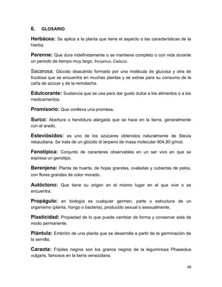 6.

GLOSARIO

Herbácea: Se aplica a la planta que tiene el aspecto o las características de la
hierba.

Perenne: Que dura indefinidamente o se mantiene completo o con vida durante
un periodo de tiempo muy largo. Perpetuo. Caduco.

Sacarosa: Glúcido disacárido formado por una molécula de glucosa y otra de
fructosa que se encuentra en muchas plantas y se extrae para su consumo de la
caña de azúcar y de la remolacha.

Edulcorante: Sustancia que se usa para dar gusto dulce a los alimentos o a los
medicamentos.

Promisorio: Que conlleva una promesa.
Surco: Abertura o hendidura alargada que se hace en la tierra, generalmente
con el arado.

Esteviósidos: es uno de los azúcares obtenidos naturalmente de Stevia
rebaudiana. Se trata de un glúcido di terpeno de masa molecular 804,80 g/mol.

Fenotípica: Conjunto de caracteres observables en un ser vivo en que se
expresa un genotipo.

Berenjena: Planta de huerta, de hojas grandes, ovaladas y cubiertas de pelos,
con flores grandes de color morado.
Autóctono: Que tiene su origen en el mismo lugar en el que vive o se
encuentra.

Propágulo: en biología es cualquier germen, parte o estructura de un
organismo (planta, hongo o bacteria), producido sexual o asexualmente.

Plasticidad: Propiedad de lo que puede cambiar de forma y conservar esta de
modo permanente.

Plántula: Embrión de una planta que se desarrolla a partir de la germinación de
la semilla.

Caraota: Frijoles negros son los granos negros de la leguminosa Phaseolus
vulgaris, famosos en la tierra venezolana.
48

 