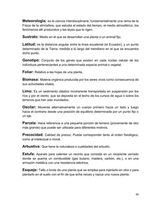 Meteorología: es la ciencia interdisciplinaria, fundamentalmente una rama de la
Física de la atmósfera, que estudia el estado del tiempo, el medio atmosférico, los
fenómenos allí producidos y las leyes que lo rigen.

Sustrato: Medio en el que se desarrollan una planta o un animal fijo.
Latitud: es la distancia angular entre la línea ecuatorial (el Ecuador), y un punto
determinado de la Tierra, medida a lo largo del meridiano en el que se encuentra
dicho punto.

Genotipo: Conjunto de los genes que existen en cada núcleo celular de los
individuos pertenecientes a una determinada especie animal o vegetal.

Foliar: Relativo a las hojas de una planta.
Biomasa: Materia orgánica producida por los seres vivos como consecuencia de
sus actividades vitales.

Limo: Es un sedimento clástico incoherente transportado en suspensión por los
ríos y por el viento, que se deposita en el lecho de los cursos de agua o sobre los
terrenos que han sido inundados.

Oscilar: Moverse alternativamente un cuerpo primero hacia un lado y luego
hacia el contrario desde una posición de equilibrio determinada por un punto fijo o
un eje.

Parcela: Hace referencia a una pequeña porción de terreno (proveniente de otro
más grande) que puede ser utilizada para diferentes motivos.

Precocidad: Calidad de precoz. Puede corresponder tanto al orden fisiológico,
como al intelectual o moral.

Arbustiva: Que tiene la naturaleza o cualidades del arbusto.
Estufa: Aparato para calentar un recinto que consiste en un recipiente cerrado
donde se quema un combustible (gas butano, madera, carbón, etc.), o en una
armazón metálica con una resistencia eléctrica.

Esqueje: Tallo o brote de una planta que se emplea para injertarlo en otra o para
plantarlo en el suelo con el fin de que eche raíces y nazca una nueva planta.

49

 