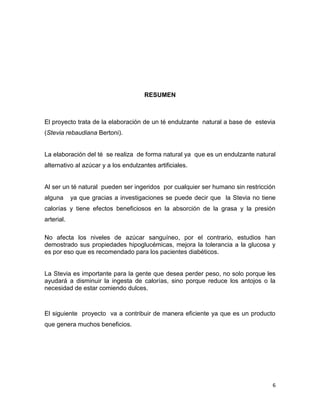 RESUMEN

El proyecto trata de la elaboración de un té endulzante natural a base de estevia
(Stevia rebaudiana Bertoni).

La elaboración del té se realiza de forma natural ya que es un endulzante natural
alternativo al azúcar y a los endulzantes artificiales.

Al ser un té natural pueden ser ingeridos por cualquier ser humano sin restricción
alguna

ya que gracias a investigaciones se puede decir que la Stevia no tiene

calorías y tiene efectos beneficiosos en la absorción de la grasa y la presión
arterial.
No afecta los niveles de azúcar sanguíneo, por el contrario, estudios han
demostrado sus propiedades hipoglucémicas, mejora la tolerancia a la glucosa y
es por eso que es recomendado para los pacientes diabéticos.

La Stevia es importante para la gente que desea perder peso, no solo porque les
ayudará a disminuir la ingesta de calorías, sino porque reduce los antojos o la
necesidad de estar comiendo dulces.

El siguiente proyecto va a contribuir de manera eficiente ya que es un producto
que genera muchos beneficios.

6

 