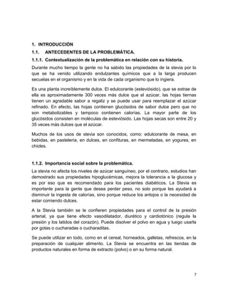 1. INTRODUCCIÓN
1.1.

ANTECEDENTES DE LA PROBLEMÁTICA.

1.1.1. Contextualización de la problemática en relación con su historia.
Durante mucho tiempo la gente no ha sabido las propiedades de la stevia por lo
que se ha venido utilizando endulzantes químicos que a la larga producen
secuelas en el organismo y en la vida de cada organismo que lo ingiera.
Es una planta increíblemente dulce. El edulcorante (esteviósido), que se extrae de
ella es aproximadamente 300 veces más dulce que el azúcar, las hojas tiernas
tienen un agradable sabor a regaliz y se puede usar para reemplazar el azúcar
refinado. En efecto, las hojas contienen glucósidos de sabor dulce pero que no
son metabolizables y tampoco contienen calorías. La mayor parte de los
glucósidos consisten en moléculas de esteviósido. Las hojas secas son entre 20 y
35 veces más dulces que el azúcar.
Muchos de los usos de stevia son conocidos, como: edulcorante de mesa, en
bebidas, en pastelería, en dulces, en confituras, en mermeladas, en yogures, en
chicles.

1.1.2. Importancia social sobre la problemática.
La stevia no afecta los niveles de azúcar sanguíneo, por el contrario, estudios han
demostrado sus propiedades hipoglucémicas, mejora la tolerancia a la glucosa y
es por eso que es recomendado para los pacientes diabéticos. La Stevia es
importante para la gente que desea perder peso, no solo porque les ayudará a
disminuir la ingesta de calorías, sino porque reduce los antojos o la necesidad de
estar comiendo dulces.
A la Stevia también se le confieren propiedades para el control de la presión
arterial, ya que tiene efecto vasodilatador, diurético y cardiotónico (regula la
presión y los latidos del corazón). Puede disolver el polvo en agua y luego usarla
por gotas o cucharadas o cucharaditas.
Se puede utilizar en todo, como en el cereal, horneados, galletas, refrescos, en la
preparación de cualquier alimento. La Stevia se encuentra en las tiendas de
productos naturales en forma de extracto (polvo) o en su forma natural.

7

 