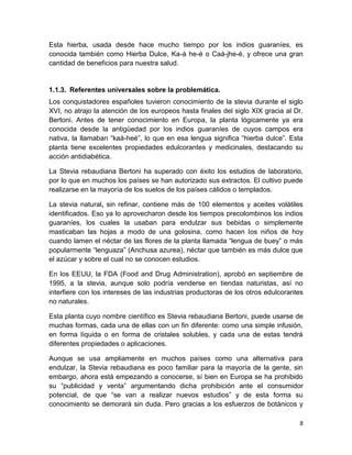 Esta hierba, usada desde hace mucho tiempo por los indios guaraníes, es
conocida también como Hierba Dulce, Ka-á he-é o Caá-jhe-é, y ofrece una gran
cantidad de beneficios para nuestra salud.

1.1.3. Referentes universales sobre la problemática.
Los conquistadores españoles tuvieron conocimiento de la stevia durante el siglo
XVI, no atrajo la atención de los europeos hasta finales del siglo XIX gracia al Dr.
Bertoni. Antes de tener conocimiento en Europa, la planta lógicamente ya era
conocida desde la antigüedad por los indios guaraníes de cuyos campos era
nativa, la llamaban “kaá-heé”, lo que en esa lengua significa “hierba dulce”. Esta
planta tiene excelentes propiedades edulcorantes y medicinales, destacando su
acción antidiabética.
La Stevia rebaudiana Bertoni ha superado con éxito los estudios de laboratorio,
por lo que en muchos los países se han autorizado sus extractos. El cultivo puede
realizarse en la mayoría de los suelos de los países cálidos o templados.
La stevia natural, sin refinar, contiene más de 100 elementos y aceites volátiles
identificados. Eso ya lo aprovecharon desde los tiempos precolombinos los indios
guaraníes, los cuales la usaban para endulzar sus bebidas o simplemente
masticaban las hojas a modo de una golosina, como hacen los niños de hoy
cuando lamen el néctar de las flores de la planta llamada “lengua de buey” o más
popularmente “lenguaza” (Anchusa azurea), néctar que también es más dulce que
el azúcar y sobre el cual no se conocen estudios.
En los EEUU, la FDA (Food and Drug Administration), aprobó en septiembre de
1995, a la stevia, aunque solo podría venderse en tiendas naturistas, así no
interfiere con los intereses de las industrias productoras de los otros edulcorantes
no naturales.
Esta planta cuyo nombre científico es Stevia rebaudiana Bertoni, puede usarse de
muchas formas, cada una de ellas con un fin diferente: como una simple infusión,
en forma líquida o en forma de cristales solubles, y cada una de estas tendrá
diferentes propiedades o aplicaciones.
Aunque se usa ampliamente en muchos países como una alternativa para
endulzar, la Stevia rebaudiana es poco familiar para la mayoría de la gente, sin
embargo, ahora está empezando a conocerse, sí bien en Europa se ha prohibido
su “publicidad y venta” argumentando dicha prohibición ante el consumidor
potencial, de que “se van a realizar nuevos estudios” y de esta forma su
conocimiento se demorará sin duda. Pero gracias a los esfuerzos de botánicos y
8

 