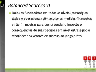 Balanced Scorecard
 Todos   os funcionários em todos os níveis (estratégico,
 tático e operacional) têm acesso as medidas financeiras
 e não financeiras para compreender o impacto e
 consequências de suas decisões em nível estratégico e
 reconhecer os vetores de sucesso ao longo prazo




                                           Imagem - fonte: www.freedigitalphotos.net/ - Acesso em 26/11/2011
 