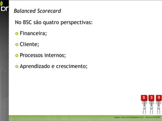 Balanced Scorecard

No BSC são quatro perspectivas:

 Financeira;

 Cliente;

 Processos   internos;

 Aprendizado   e crescimento;




                                  Imagem - fonte: www.freedigitalphotos.net/ - Acesso em 26/11/2011
 