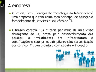 A empresa
A Brasen, Brasil Serviços de Tecnologia da Informação é
 uma empresa que tem como foco principal de atuação o
 fornecimento de serviços e soluções de TI.

A Brasen constrói sua história por meio de uma visão
 abrangente de TI, preza pelo desenvolvimento das
 pessoas, o investimento em infraestrutura e
 certificações e seus principais pilares são: terceirização
 dos serviços TI, compromisso com cliente e inovação.




                                        Imagem - fonte: www.freedigitalphotos.net/ - Acesso em 26/11/2011
 
