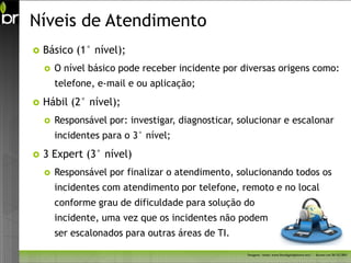 Níveis de Atendimento
   Básico (1° nível);
       O nível básico pode receber incidente por diversas origens como:
        telefone, e-mail e ou aplicação;
   Hábil (2° nível);
       Responsável por: investigar, diagnosticar, solucionar e escalonar
        incidentes para o 3° nível;
   3 Expert (3° nível)
       Responsável por finalizar o atendimento, solucionando todos os
        incidentes com atendimento por telefone, remoto e no local
        conforme grau de dificuldade para solução do
        incidente, uma vez que os incidentes não podem
        ser escalonados para outras áreas de TI.

                                                    Imagem - fonte: www.freedigitalphotos.net/ - Acesso em 26/11/2011
 