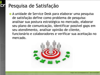Pesquisa de Satisfação
A unidade de Service Desk para elaborar uma pesquisa
 de satisfação define como problema de pesquisa:
 analisar sua postura estratégica no mercado, elaborar
 seu plano de comunicação, identificar possível gaps em
 seu atendimento, analisar opinião de cliente,
 funcionário e colaboradores e verificar sua aceitação no
 mercado.




                                       Imagem - fonte: www.freedigitalphotos.net/ - Acesso em 26/11/2011
 