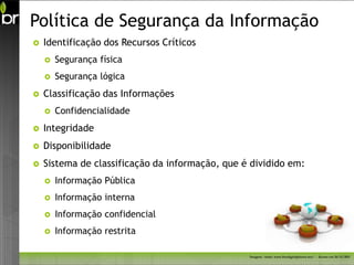 Política de Segurança da Informação
   Identificação dos Recursos Críticos
       Segurança física
       Segurança lógica
   Classificação das Informações
       Confidencialidade
   Integridade
   Disponibilidade
   Sistema de classificação da informação, que é dividido em:
       Informação Pública
       Informação interna
       Informação confidencial
       Informação restrita

                                                 Imagem - fonte: www.freedigitalphotos.net/ - Acesso em 26/11/2011
 
