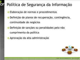 Política de Segurança da Informação
 Elaboração   de normas e procedimentos

 Definição   de planos de recuperação, contingência,
 continuidade de negócios

 Definição   de sanções ou penalidades pelo não
 cumprimento da política

 Aprovação    da alta administração




                                         Imagem - fonte: www.freedigitalphotos.net/ - Acesso em 26/11/2011
 