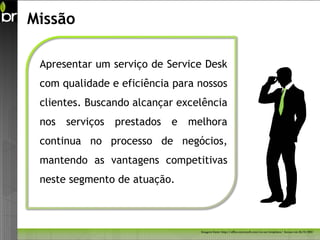 Missão

 Apresentar um serviço de Service Desk
 com qualidade e eficiência para nossos
 clientes. Buscando alcançar excelência
 nos serviços prestados e      melhora
 continua no processo de negócios,
 mantendo as vantagens competitivas
 neste segmento de atuação.



                                 Imagem fonte: http://office.microsoft.com/en-us/templates/ Acesso em 26/11/2011
 