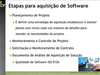 Etapas para aquisição de Software
 Planejamento     de Projeto

     É definir uma estratégia de aquisição estabelecer e manter
      planos com níveis cada vez maiores de detalhe para
      atender as necessidades do projeto

 Monitoramento     e Controle de Projeto

 Solicitação   e Monitoramento de Contrato

 Documento     de Análise de Aquisição de Solução

     Qualidade de Software ISO 9126


                                             Imagem - fonte: www.freedigitalphotos.net/ - Acesso em 26/11/2011
 