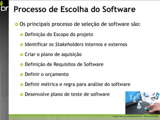Processo de Escolha do Software
 Os   principais processo de seleção de software são:
    Definição do Escopo do projeto

    Identificar os Stakeholders internos e externos

    Criar o plano de aquisição

    Definição de Requisitos de Software

    Definir o orçamento

    Definir métrica e regra para análise do software

    Desenvolve plano de teste de software



                                             Imagem - fonte: www.freedigitalphotos.net/ - Acesso em 26/11/2011
 