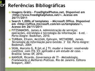 Referências Bibliográficas
   Imagens Grátis - FreeDigitalPhotos.net. Disponível em
    <http://www.freedigitalphotos.net/>. Acesso em
    26/11/2011
   Search 1,000s of templates - Microsoft Office. Disponível
    em <http://office.microsoft.com/en-us/templates/>.
    Acesso em 26/11/2011
   FITZSIMMONS, James A. Administração de serviços:
    operações, estratégia e tecnologia da informação – 6 ed. –
    Porto Alegre: Bookman, 2010.
   TURBAN, Efraim, McLEAN, Ephraim, WETHERBE, James.
    Tecnologia da Informação para Gestão. 3° Ed. Porto Alegre:
    Bookman, 2004
   SILVA, Marcelo G. R.[et.al.] TI: mudar e inovar: resolvendo
    conflitos com ITIL V3: aplicado a um estudo de caso. –
    Brasília: Senac DF, 2010.
   MANSUR, Ricardo. Governança de TI – Metodologia,
    Frameworks e Melhores Práticas. Rio de Janeiro. Editora
    Brasport, 2007.
 