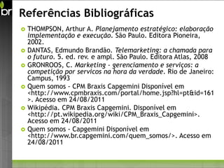 Referências Bibliográficas
   THOMPSON, Arthur A. Planejamento estratégico: elaboração
    implementação e execução. São Paulo. Editora Pioneira,
    2002.
   DANTAS, Edmundo Brandão. Telemarketing: a chamada para
    o futuro. 5. ed. rev. e ampl. São Paulo. Editora Atlas, 2008
   GRONROOS, C. Marketing - gerenciamento e serviços: a
    competição por servicos na hora da verdade. Rio de Janeiro:
    Campus, 1993
   Quem somos - CPM Braxis Capgemini Disponível em
    <http://www.cpmbraxis.com/portal/home.jsp?hl=pt&id=161
    >. Acesso em 24/08/2011
   Wikipédia. CPM Braxis Capgemini. Disponível em
    <http://pt.wikipedia.org/wiki/CPM_Braxis_Capgemini>.
    Acesso em 24/08/2011
   Quem somos - Capgemini Disponível em
    <http://www.br.capgemini.com/quem_somos/>. Acesso em
    24/08/2011
 