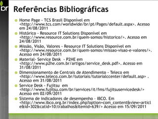 Referências Bibliográficas
   Home Page - TCS Brasil Disponível em
    <http://www.tcs.com/worldwide/br/pt/Pages/default.aspx>. Acesso
    em 24/08/2011
   Histórico - Resource IT Solutions Disponível em
    <http://www.resource.com.br/quem-somos/historico/>. Acesso em
    24/08/2011
   Missão, Visão, Valores - Resource IT Solutions Disponível em
    <http://www.resource.com.br/quem-somos/missao-visao-e-valores/>.
    Acesso em 24/08/2011
   Material- Service Desk - P2HE em
    <http://www.p2he.com.br/artigos/service_desk.pdf>. Acesso em
    31/08/2011
   Dimensionamento de Centrais de Atendimento - Teleco em
    <http://www.teleco.com.br/tutoriais/tutorialccenter/default.asp> .
    Acesso em 31/08/2011
   Service Desk - Fujitsu em
    <http://www.fujitsu.com/br/services/it/fms/fujitsuservicedesk/>
    Acesso em 02/09/2011
   Sistema de indicadores de desempenho – IBCO. Em
    <http://www.ibco.org.br/index.php?option=com_content&view=articl
    e&id=302&catid=10:trabalhos&Itemid=639/> Acesso em 15/09/2011
 